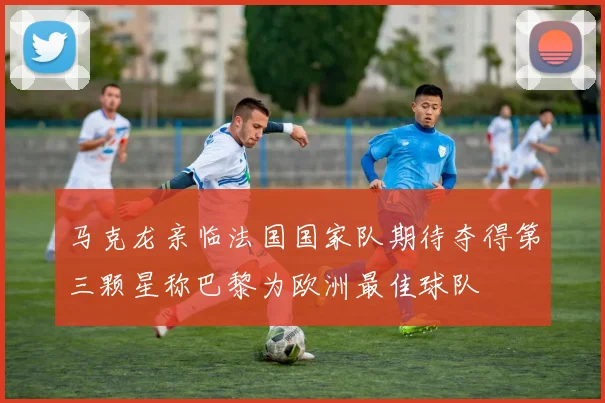 马克龙亲临法国国家队期待夺得第三颗星称巴黎为欧洲最佳球队