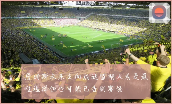 詹姆斯未来去向成谜留湖人或是最佳选择但也可能已告别赛场