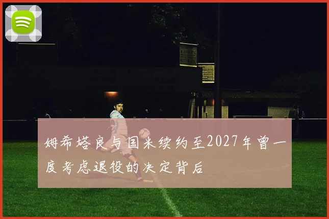 姆希塔良与国米续约至2027年曾一度考虑退役的决定背后
