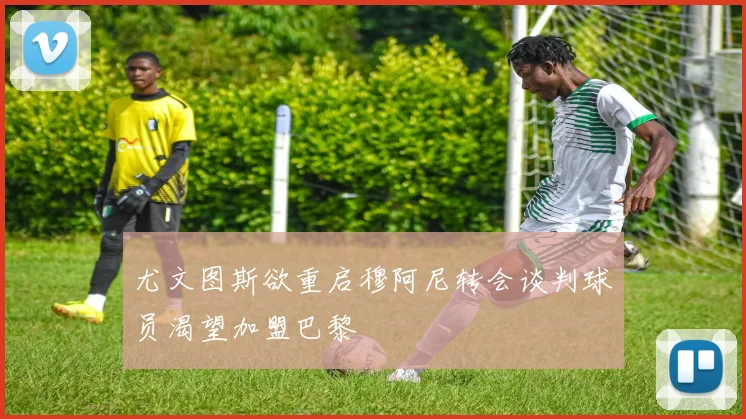 尤文图斯欲重启穆阿尼转会谈判球员渴望加盟巴黎