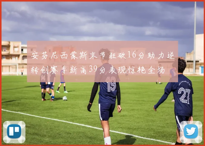 安芬尼西蒙斯末节狂砍16分助力逆转创赛季新高39分表现惊艳全场