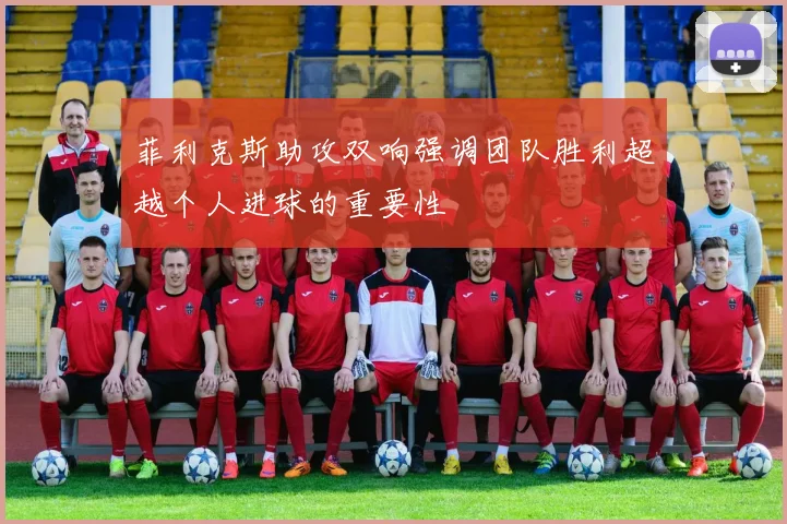 菲利克斯助攻双响强调团队胜利超越个人进球的重要性