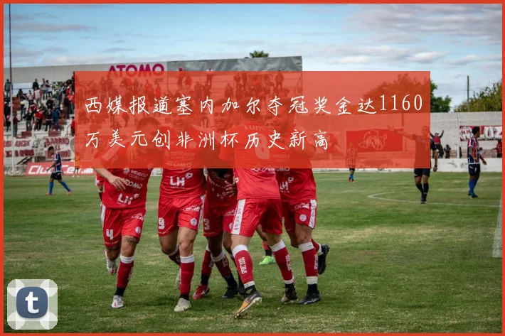西媒报道塞内加尔夺冠奖金达1160万美元创非洲杯历史新高