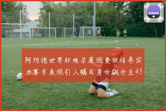 阿玛德世界杯绝杀展现曼联培养实力赛季表现引人瞩目身价飙升至4500万欧