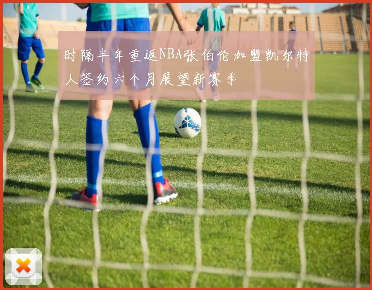 时隔半年重返NBA张伯伦加盟凯尔特人签约六个月展望新赛季