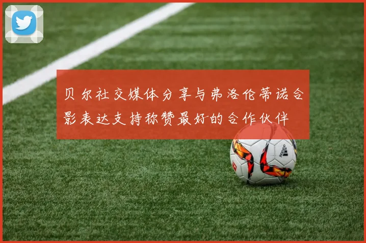 贝尔社交媒体分享与弗洛伦蒂诺合影表达支持称赞最好的合作伙伴