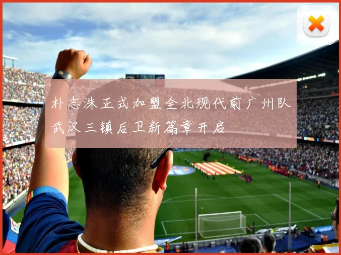 朴志洙正式加盟全北现代前广州队武汉三镇后卫新篇章开启