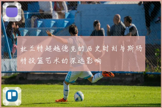 杜兰特超越德克的历史时刻与斯玛特投篮艺术的深远影响