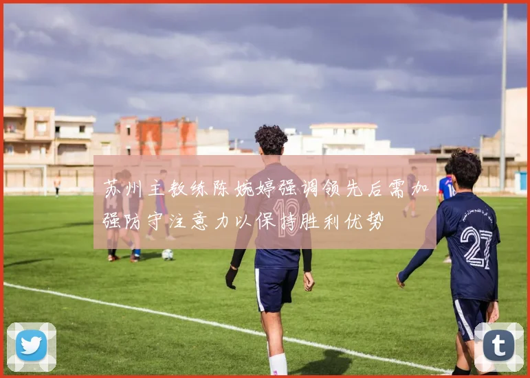 苏州主教练陈婉婷强调领先后需加强防守注意力以保持胜利优势