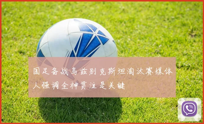 国足备战乌兹别克斯坦淘汰赛媒体人强调全神贯注是关键