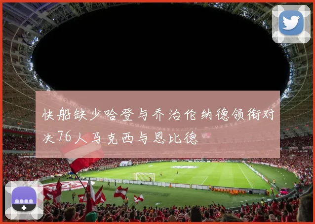 快船缺少哈登与乔治伦纳德领衔对决76人马克西与恩比德