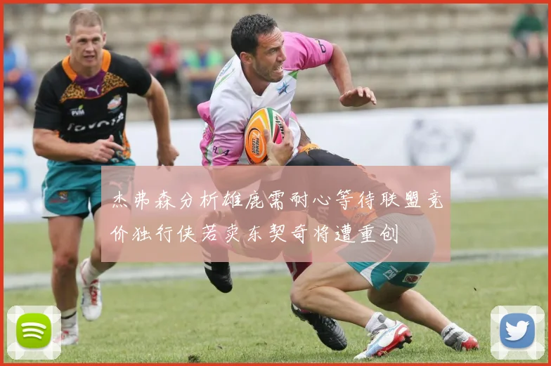 杰弗森分析雄鹿需耐心等待联盟竞价独行侠若卖东契奇将遭重创