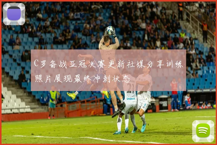 C罗备战亚冠决赛更新社媒分享训练照片展现最终冲刺状态
