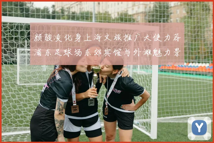 颜骏凌化身上海文旅推广大使力荐浦东足球场东郊宾馆与外滩魅力景点