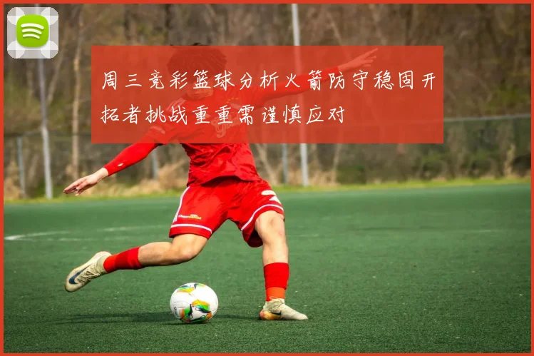 周三竞彩篮球分析火箭防守稳固开拓者挑战重重需谨慎应对