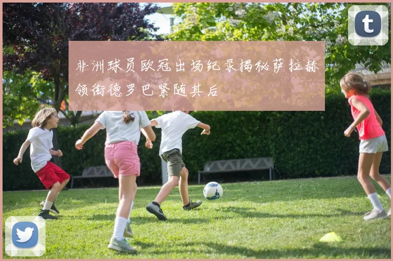 非洲球员欧冠出场纪录揭秘萨拉赫领衔德罗巴紧随其后