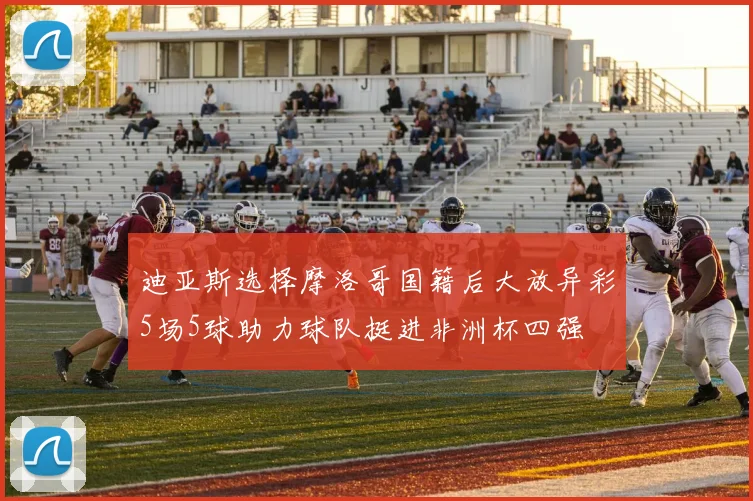 迪亚斯选择摩洛哥国籍后大放异彩5场5球助力球队挺进非洲杯四强